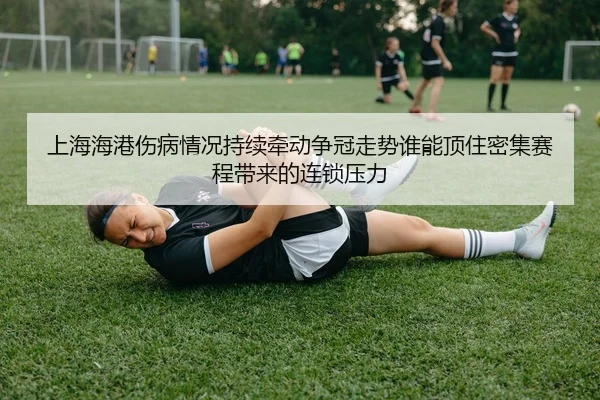 上海海港伤病情况持续牵动争冠走势谁能顶住密集赛程带来的连锁压力